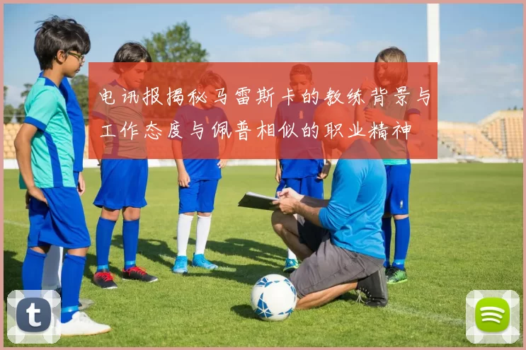电讯报揭秘马雷斯卡的教练背景与工作态度与佩普相似的职业精神