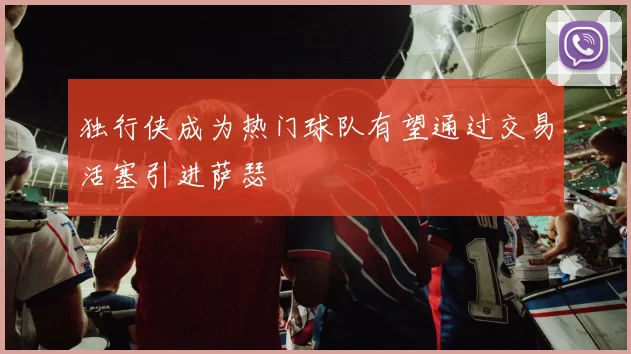 独行侠成为热门球队有望通过交易活塞引进萨瑟