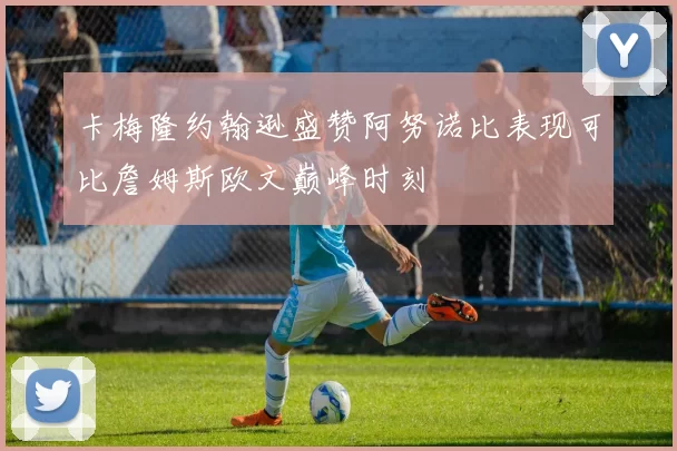 卡梅隆约翰逊盛赞阿努诺比表现可比詹姆斯欧文巅峰时刻