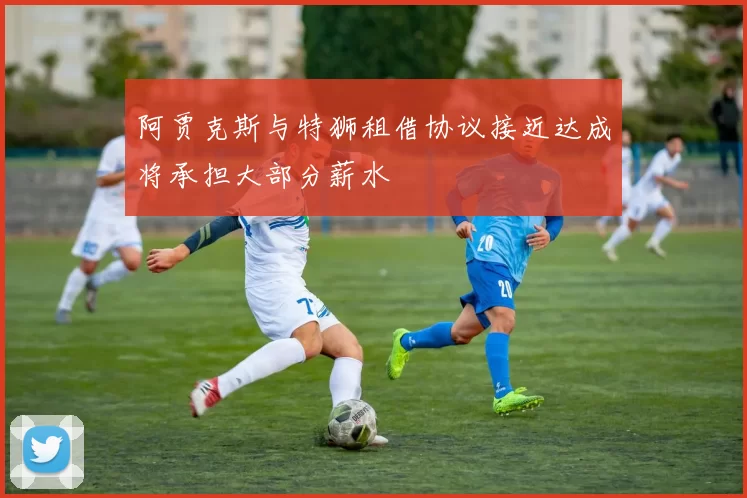 阿贾克斯与特狮租借协议接近达成将承担大部分薪水