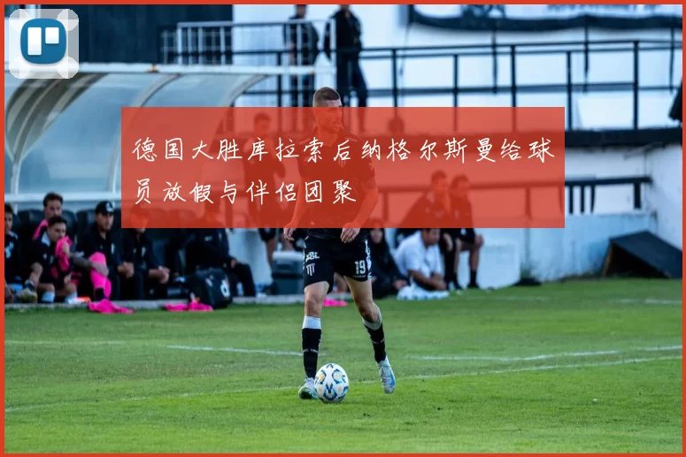 德国大胜库拉索后纳格尔斯曼给球员放假与伴侣团聚