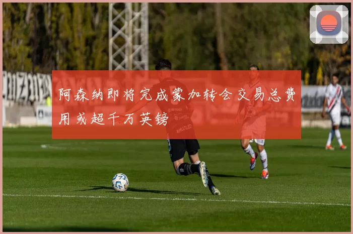 阿森纳即将完成蒙加转会交易总费用或超千万英镑