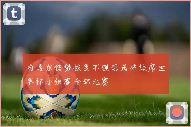内马尔伤势恢复不理想或将缺席世界杯小组赛全部比赛