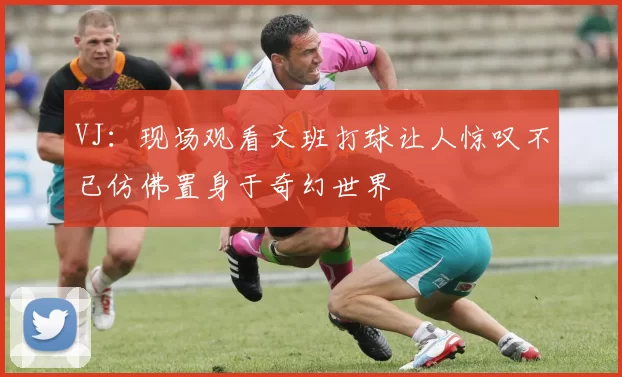 VJ:现场观看文班打球让人惊叹不已仿佛置身于奇幻世界