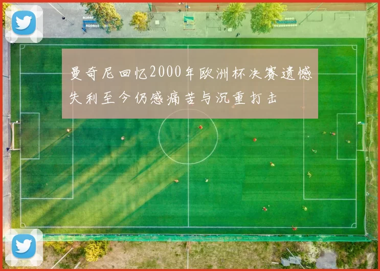 曼奇尼回忆2000年欧洲杯决赛遗憾失利至今仍感痛苦与沉重打击