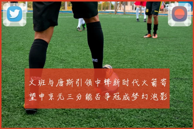 文班与唐斯引领中锋新时代火箭寄望申京无三分能否争冠成梦幻泡影