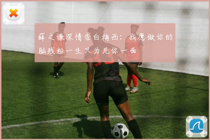 薛之谦深情告白梅西：我愿做你的脑残粉一生只为见你一面