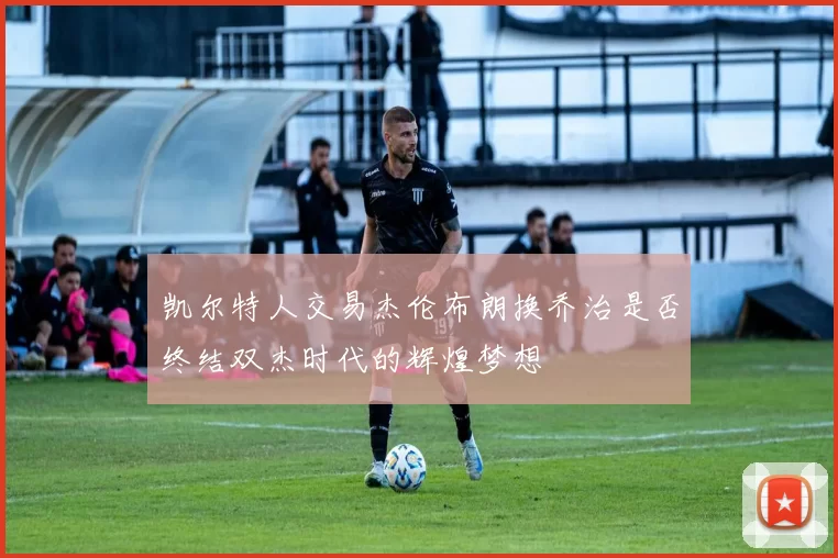 凯尔特人交易杰伦布朗换乔治是否终结双杰时代的辉煌梦想