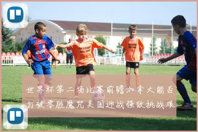 世界杯第二场比赛前瞻加拿大能否打破零胜魔咒美国迎战强敌挑战艰巨